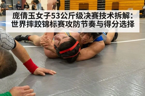 庞倩玉女子53公斤级决赛技术拆解：世界摔跤锦标赛攻防节奏与得分选择