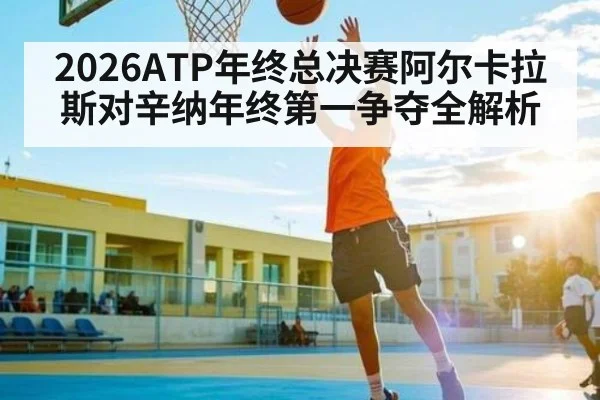 2026ATP年终总决赛阿尔卡拉斯对辛纳年终第一争夺全解析